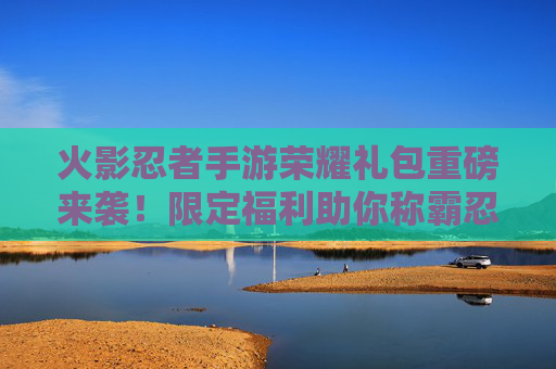 火影忍者手游荣耀礼包重磅来袭!限定福利助你称霸忍界 火影忍者手游荣耀礼包重磅来袭!限定福利助你称霸忍界