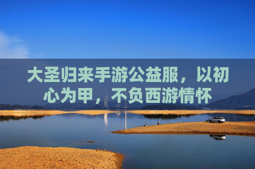 大圣归来手游公益服,以初心为甲,不负西游情怀 大圣归来手游公益服,以初心为甲,不负西游情怀