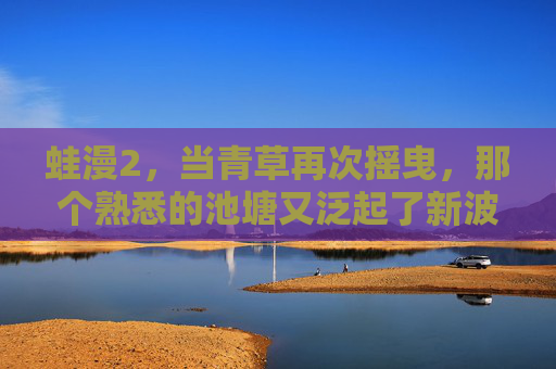 蛙漫2,当青草再次摇曳,那个熟悉的池塘又泛起了新波纹 蛙漫2,当青草再次摇曳,那个熟悉的池塘又泛起了新波纹