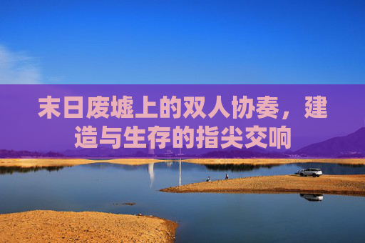 末日废墟上的双人协奏,建造与生存的指尖交响 末日废墟上的双人协奏,建造与生存的指尖交响