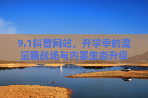 9.1抖音网站,开学季的流量新战场与内容生态升级 9.1抖音网站,开学季的流量新战场与内容生态升级