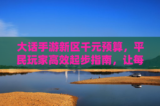 大话手游新区千元预算,平民玩家高效起步指南,让每一分钱都花在刀刃上 大话手游新区千元预算,平民玩家高效起步指南,让每一分钱都花在刀刃上