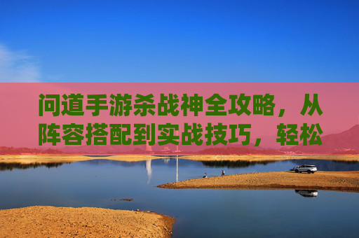 问道手游杀战神全攻略,从阵容搭配到实战技巧,轻松通关高难副本 问道手游杀战神全攻略,从阵容搭配到实战技巧,轻松通关高难副本