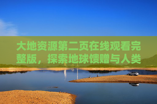 大地资源第二页在线观看完整版,探索地球馈赠与人类文明的共生密码 大地资源第二页在线观看完整版,探索地球馈赠与人类文明的共生密码