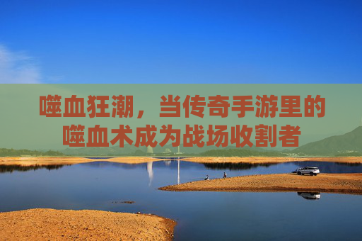 噬血狂潮,当传奇手游里的噬血术成为战场收割者 噬血狂潮,当传奇手游里的噬血术成为战场收割者