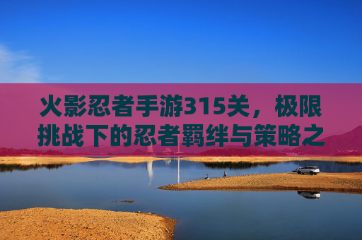 火影忍者手游315关，极限挑战下的忍者羁绊与策略之光