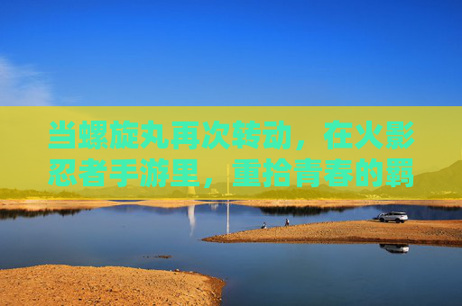 当螺旋丸再次转动,在火影忍者手游里,重拾青春的羁绊 当螺旋丸再次转动,在火影忍者手游里,重拾青春的羁绊