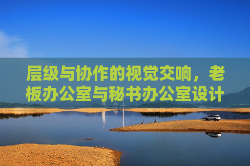 层级与协作的视觉交响,老板办公室与秘书办公室设计风格探析 层级与协作的视觉交响,老板办公室与秘书办公室设计风格探析