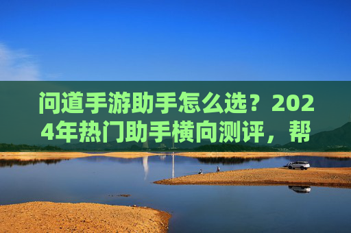 问道手游助手怎么选?2024年热门助手横向测评,帮你避坑选对! 问道手游助手怎么选?2024年热门助手横向测评,帮你避坑选对!