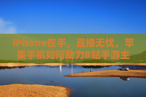 iPhone在手，直播无忧，苹果手机如何助力B站手游主播打造优质内容？