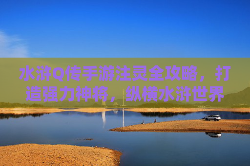 水浒Q传手游注灵全攻略,打造强力神将,纵横水浒世界 水浒Q传手游注灵全攻略,打造强力神将,纵横水浒世界