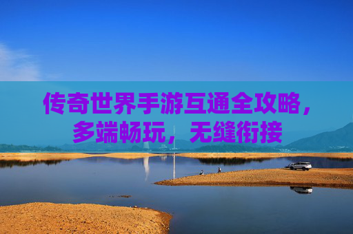 传奇世界手游互通全攻略,多端畅玩,无缝衔接 传奇世界手游互通全攻略,多端畅玩,无缝衔接