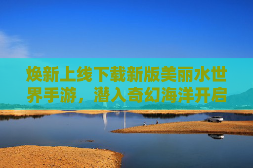焕新上线下载新版美丽水世界手游,潜入奇幻海洋开启全新冒险! 焕新上线下载新版美丽水世界手游,潜入奇幻海洋开启全新冒险!