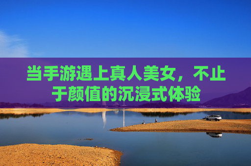 当手游遇上真人美女，不止于颜值的沉浸式体验