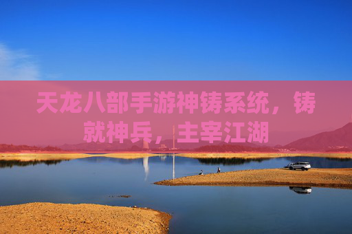 天龙八部手游神铸系统,铸就神兵,主宰江湖 天龙八部手游神铸系统,铸就神兵,主宰江湖
