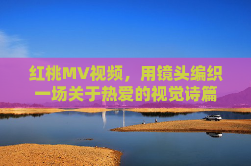 红桃MV视频,用镜头编织一场关于热爱的视觉诗篇 红桃MV视频,用镜头编织一场关于热爱的视觉诗篇