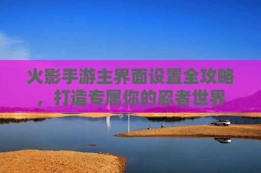 火影手游主界面设置全攻略，打造专属你的忍者世界