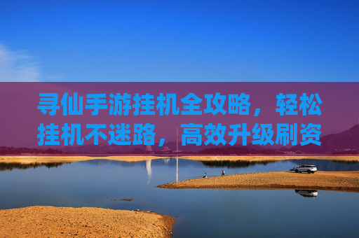 寻仙手游挂机全攻略,轻松挂机不迷路,高效升级刷资源指南 寻仙手游挂机全攻略,轻松挂机不迷路,高效升级刷资源指南