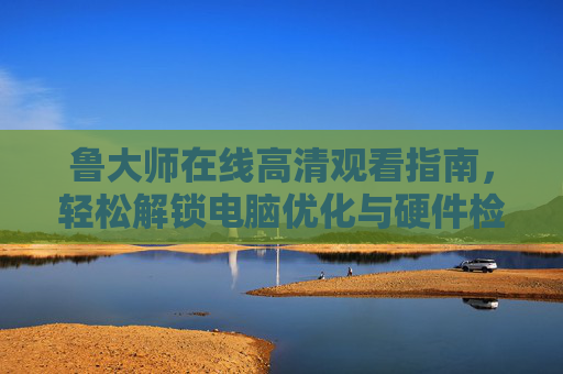 鲁大师在线高清观看指南,轻松解锁电脑优化与硬件检测全技能 鲁大师在线高清观看指南,轻松解锁电脑优化与硬件检测全技能