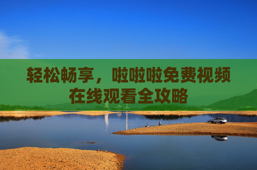 轻松畅享,啦啦啦免费视频在线观看全攻略 轻松畅享,啦啦啦免费视频在线观看全攻略