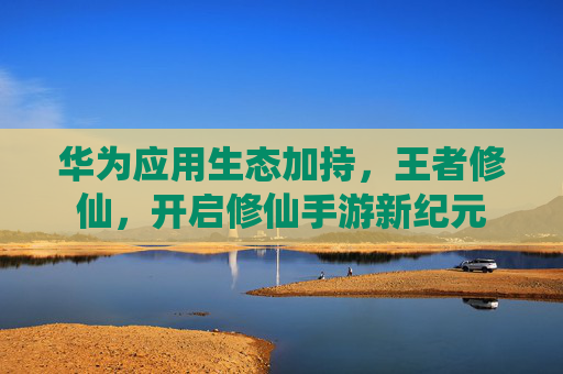 华为应用生态加持,王者修仙,开启修仙手游新纪元 华为应用生态加持,王者修仙,开启修仙手游新纪元