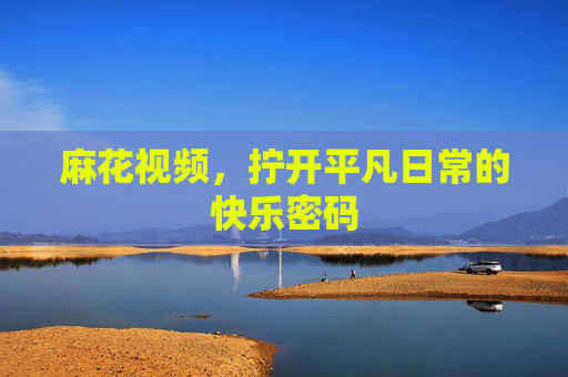 麻花视频,拧开平凡日常的快乐密码 麻花视频,拧开平凡日常的快乐密码