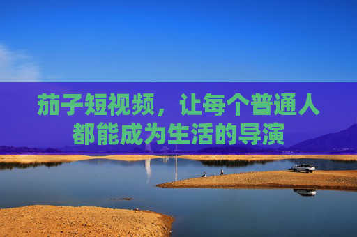 茄子短视频,让每个普通人都能成为生活的导演 茄子短视频,让每个普通人都能成为生活的导演