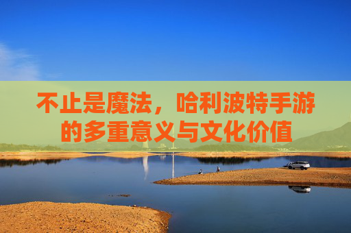 不止是魔法,哈利波特手游的多重意义与文化价值 不止是魔法,哈利波特手游的多重意义与文化价值