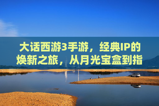 大话西游3手游,经典IP的焕新之旅,从月光宝盒到指尖江湖 大话西游3手游,经典IP的焕新之旅,从月光宝盒到指尖江湖
