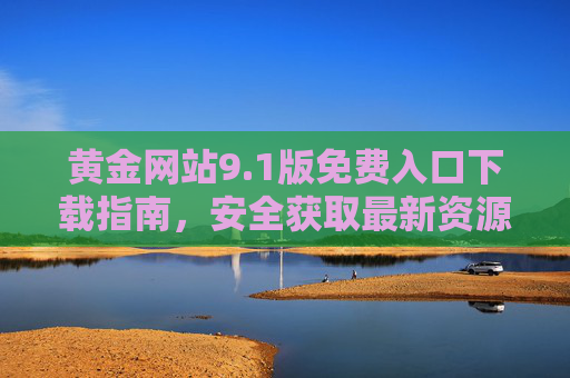 黄金网站9.1版免费入口下载指南,安全获取最新资源全攻略 黄金网站9.1版免费入口下载指南,安全获取最新资源全攻略
