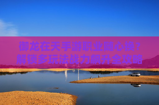 御龙在天手游职业随心换?解锁多玩法战力飙升全攻略 御龙在天手游职业随心换?解锁多玩法战力飙升全攻略