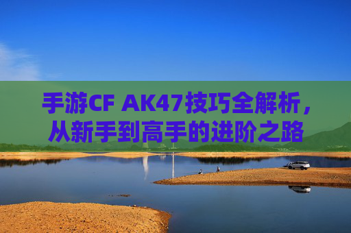 手游CF AK47技巧全解析，从新手到高手的进阶之路