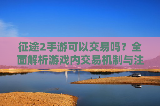 征途2手游可以交易吗?全面解析游戏内交易机制与注意事项 征途2手游可以交易吗?全面解析游戏内交易机制与注意事项