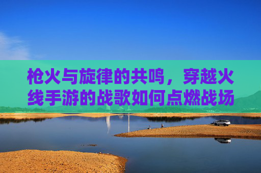 枪火与旋律的共鸣,穿越火线手游的战歌如何点燃战场 枪火与旋律的共鸣,穿越火线手游的战歌如何点燃战场