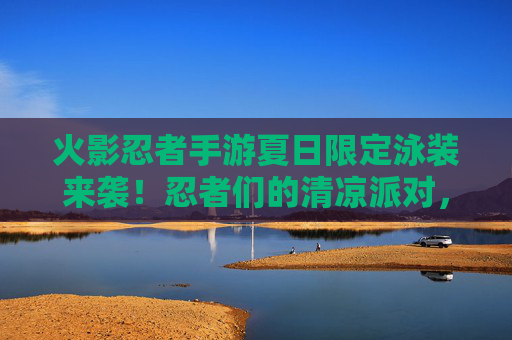 火影忍者手游夏日限定泳装来袭!忍者们的清凉派对,你准备好了吗? 火影忍者手游夏日限定泳装来袭!忍者们的清凉派对,你准备好了吗?