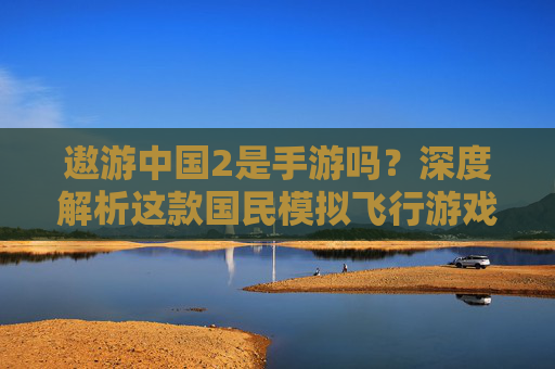 遨游中国2是手游吗?深度解析这款国民模拟飞行游戏的平台定位 遨游中国2是手游吗?深度解析这款国民模拟飞行游戏的平台定位