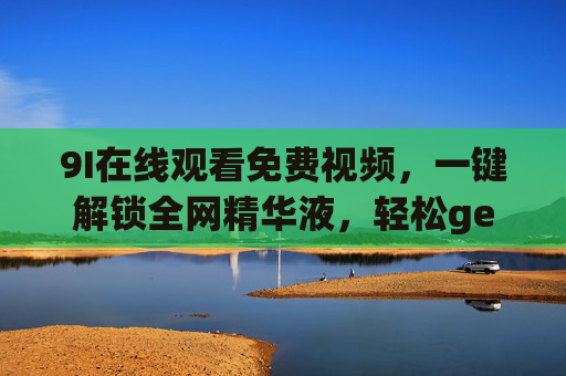 9I在线观看免费视频，一键解锁全网精华液，轻松get优质内容