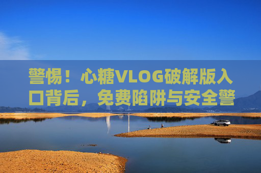 警惕!心糖VLOG破解版入口背后,免费陷阱与安全警示 警惕!心糖VLOG破解版入口背后,免费陷阱与安全警示