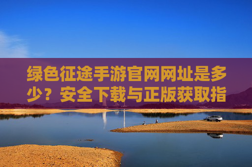 绿色征途手游官网网址是多少？安全下载与正版获取指南