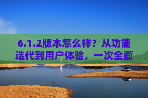 6.1.2版本怎么样？从功能迭代到用户体验，一次全面的体检报告