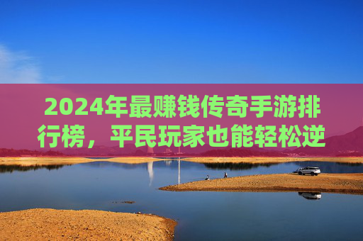 2024年最赚钱传奇手游排行榜，平民玩家也能轻松逆袭？