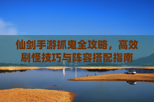 仙剑手游抓鬼全攻略，高效刷怪技巧与阵容搭配指南