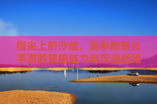 指尖上的沙盘，战争部署类手游的策略魅力与沉浸战场