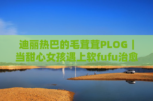 迪丽热巴的毛茸茸PLOG｜当甜心女孩遇上软fufu治愈时刻