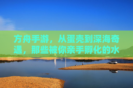 方舟手游，从蛋壳到深海奇遇，那些被你亲手孵化的水中伙伴