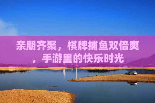 亲朋齐聚，棋牌捕鱼双倍爽，手游里的快乐时光