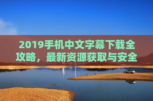 2019手机中文字幕下载全攻略，最新资源获取与安全指南