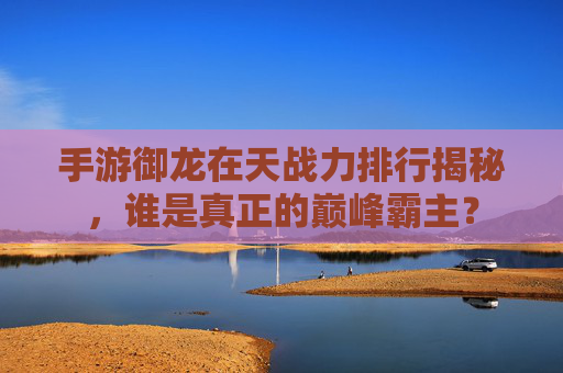 手游御龙在天战力排行揭秘，谁是真正的巅峰霸主？