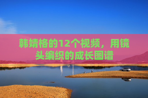 韩婧格的12个视频，用镜头编织的成长图谱