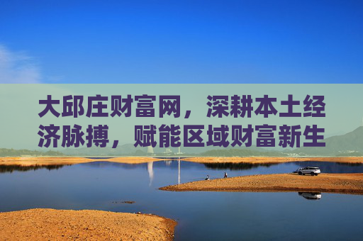 大邱庄财富网，深耕本土经济脉搏，赋能区域财富新生态